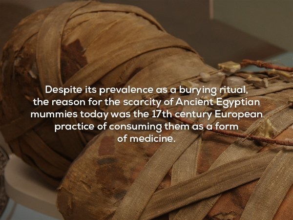 unnerving facts - Despite its prevalence as a burying ritual, the reason for the scarcity of Ancient Egyptian mummies today was the 17th century European practice of consuming them as a form of medicine.