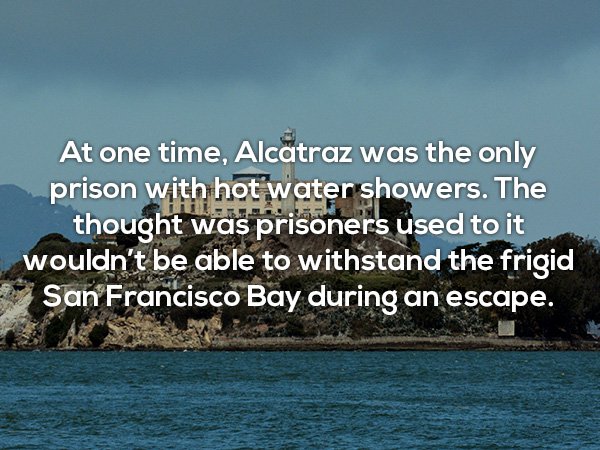 alcatraz island - At one time, Alcatraz was the only prison with hot water showers. The thought was prisoners used to it wouldn't be able to withstand the frigid San Francisco Bay during an escape.