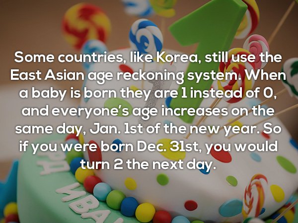Some countries, Korea, still use the East Asian age reckoning system. When a baby is born they are l instead of O, and everyone's age increases on the same day, Jan. Ist of the new year. So if you were born Dec. 31st, you would turn 2 the next day.