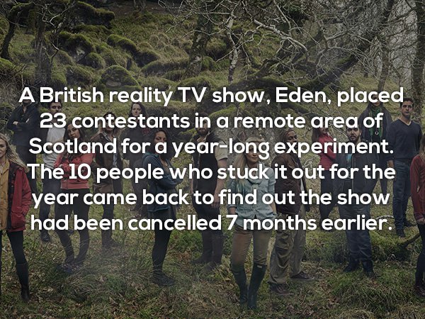 nature - A British reality Tv show, Eden, placed 23 contestants in a remote area of Scotland for a yearlong experiment. The 10 people who stuck it out for the year came back to find out the show had been cancelled 7 months earlier.