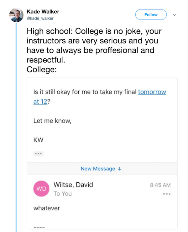 college professor whatever - Kade Walker High school College is no joke, your instructors are very serious and you have to always be proffesional and respectful. College Is it still okay for me to take my final tomorrow at 12? Let me know, Kw New Message 