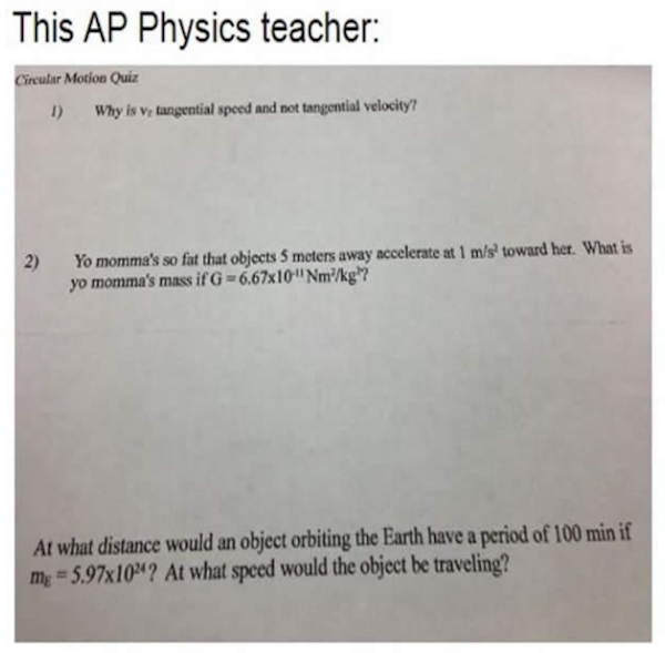 document - This Ap Physics teacher Circular Motion Quiz 1 Why is v, tangential speed and not tangential velocity? 2 Yo momma's so fut that objects 5 meters away accelerate at 1 ms toward her. What is yo momma's massif G6.67x10 Nm kg? At what distance woul