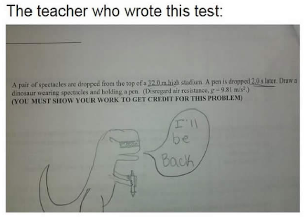 teachers getting owned by their students - The teacher who wrote this test A pair of spectacles are dropped from the top of a 32.0 m high stadium. A pen is dropped 2.0 s later. Draw a dinosaur wearing spectacles and holding a pen. Disregard air resistance