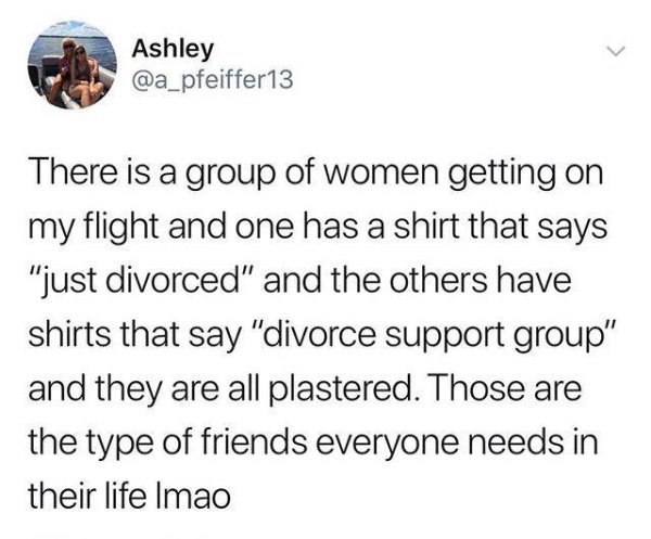 feel sorry for netflix era - Ashley There is a group of women getting on my flight and one has a shirt that says "just divorced" and the others have shirts that say "divorce support group" and they are all plastered. Those are the type of friends everyone