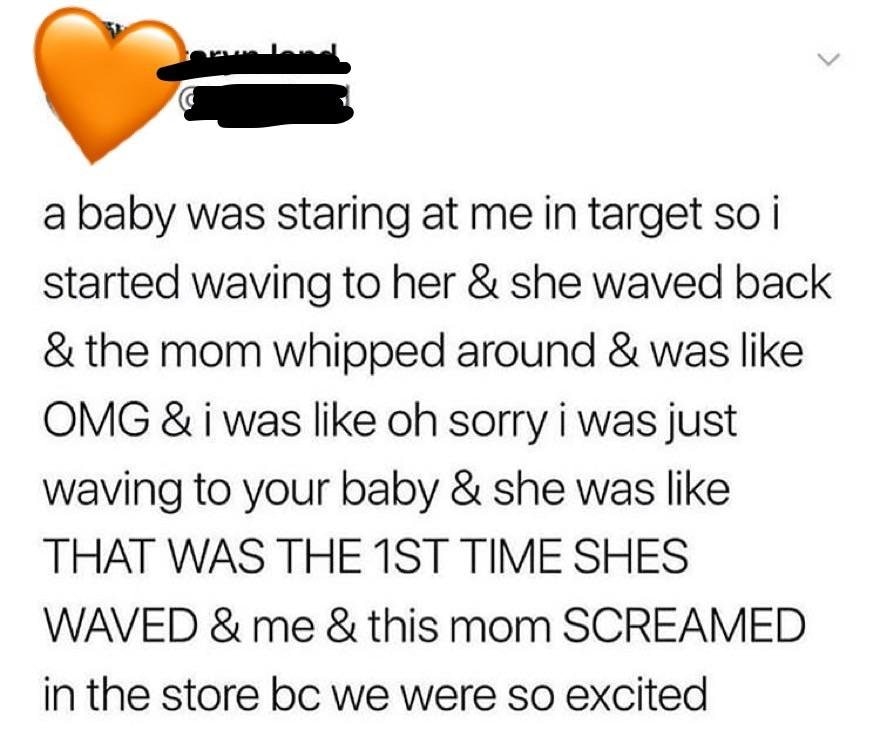 a baby was staring at me in target so i started waving to her & she waved back & the mom whipped around & was Omg & i was oh sorry i was just waving to your baby & she was That Was The 1ST Time Shes Waved &me & this mom Screamed in the store bc we were so
