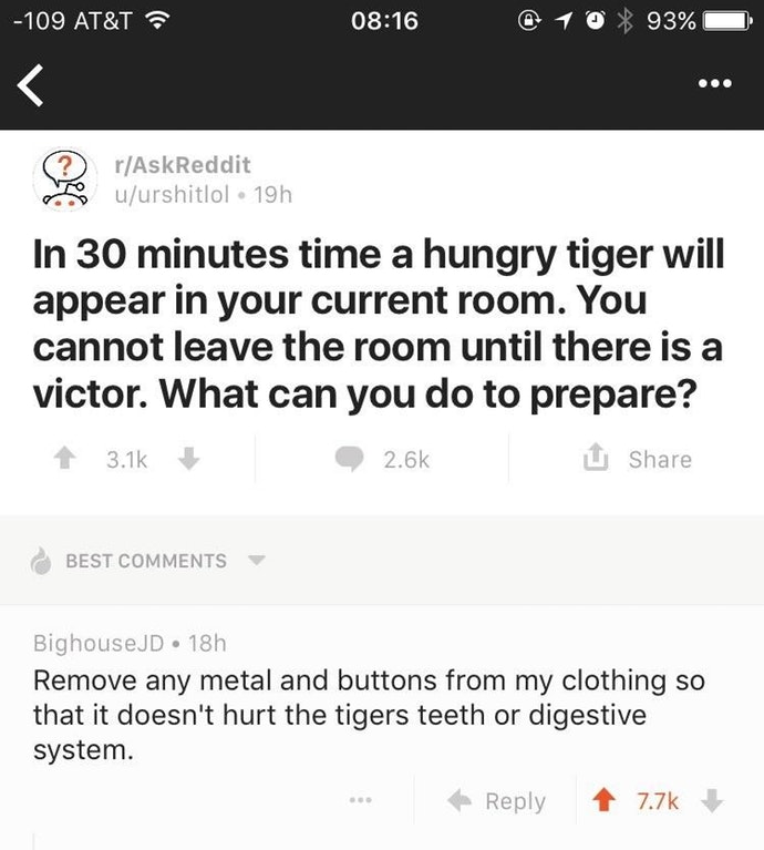reddit wholesome memes - 109 At&T @ 1 0 % 93% 0 ? I rAskReddit uurshitlol 19h In 30 minutes time a hungry tiger will appear in your current room. You cannot leave the room until there is a victor. What can you do to prepare? 3.12 2.6% Best BighouseJD 18h 