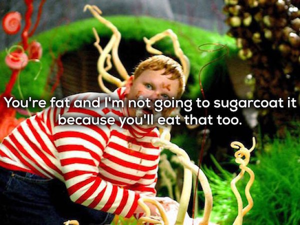 charlie and the chocolate factory - You're fat and I'm not going to sugarcoat it because you'll eat that too.