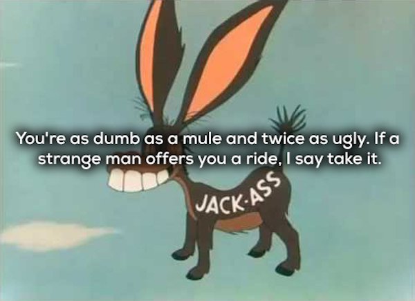 falling hare jackass - You're as dumb as a mule and twice as ugly. If a strange man offers you a ride, I say take it. Jack As