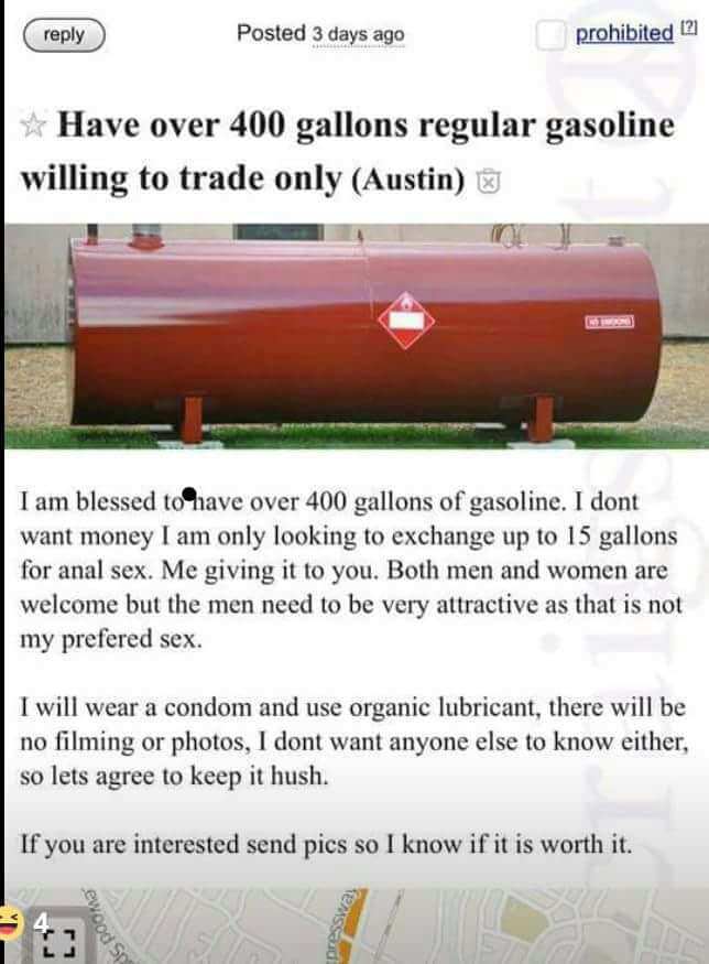 400 gallons - Posted 3 days ago prohibited 21 Have over 400 gallons regular gasoline willing to trade only Austin I am blessed to have over 400 gallons of gasoline. I dont want money I am only looking to exchange up to 15 gallons for anal sex. Me giving i