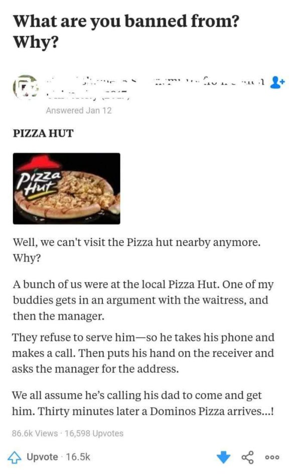 pizza hut - What are you banned from? Why? Answered Jan 12 Pizza Hut Pizza Well, we can't visit the Pizza hut nearby anymore. Why? A bunch of us were at the local Pizza Hut. One of my buddies gets in an argument with the waitress, and then the manager. Th