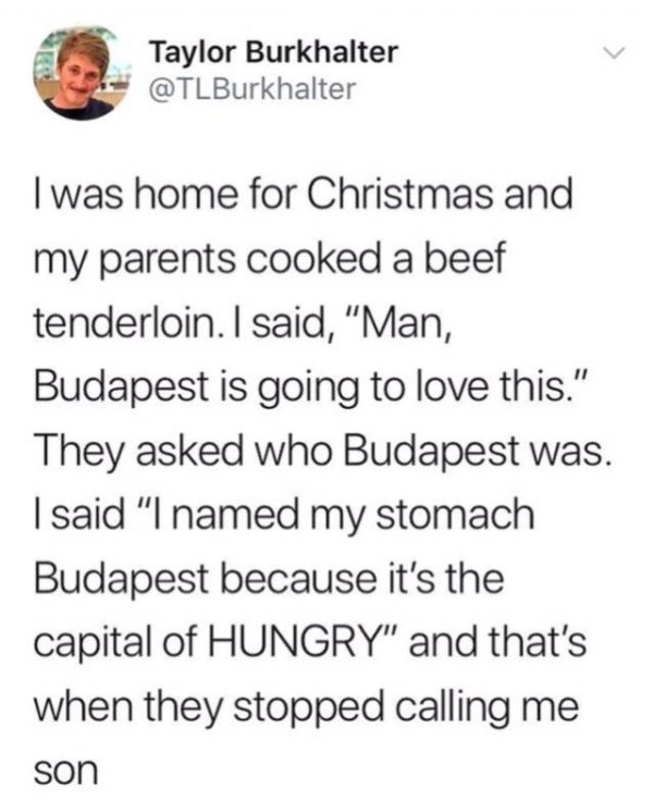 Taylor Burkhalter I was home for Christmas and my parents cooked a beef tenderloin. I said, Man, Budapest is going to love this." They asked who Budapest was. I said "I named my stomach Budapest because it's the capital of Hungry" and that's when they…