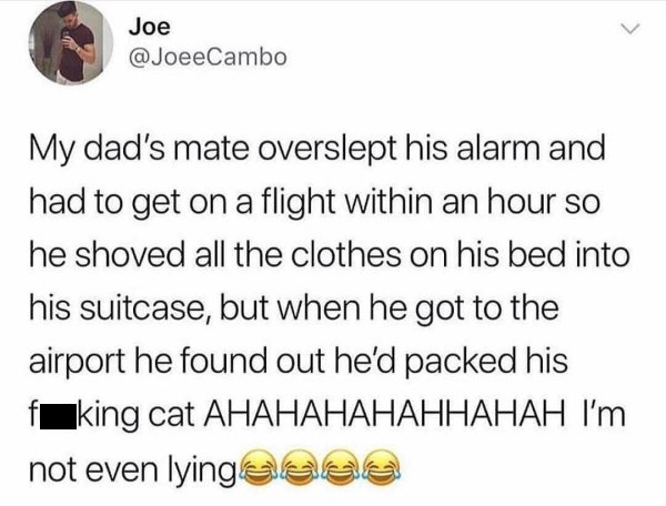 document - Joe My dad's mate overslept his alarm and had to get on a flight within an hour so he shoved all the clothes on his bed into his suitcase, but when he got to the airport he found out he'd packed his fking cat Ahahahahahhahah I'm not even lyinge