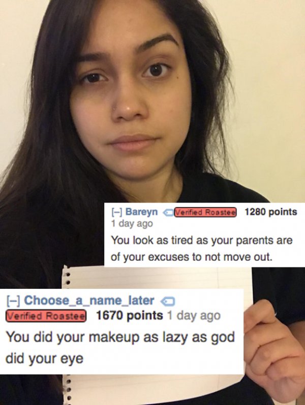 putting people in their place - Bareyn Verified Roastee 1280 points 1 day ago You look as tired as your parents are of your excuses to not move out. Choose a name_latera Verified Roastee 1670 points 1 day ago You did your makeup as lazy as god did your ey