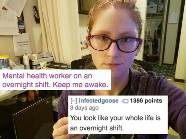 glasses - Mental health worker on an overnight shift. Keep me awake. infectedgoose 1386 points 3 days ago You look your whole life is an overnight shift.