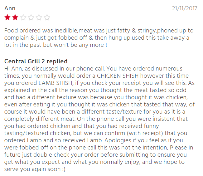document - Ann 21112017 Food ordered was inedilble,meat was just fatty & stringy,phoned up to complain & just got fobbed off & then hung up, used this take away a lot in the past but won't be any more! Central Grill 2 replied Hi Ann, as discussed in our p