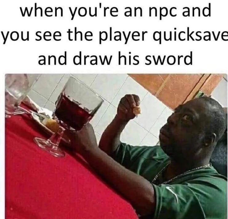 man of focus commitment and sheer will - when you're an npc and you see the player quicksave and draw his sword