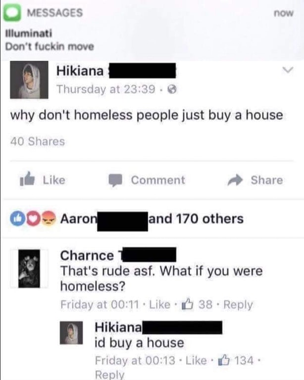 illuminati don t fucking move meme - now Messages Illuminati Don't fuckin move Hikiana Thursday at . why don't homeless people just buy a house 40 I Comment 00 Aaron and 170 others Charnce 1 That's rude asf. What if you were homeless? Friday at . 38 Hikia