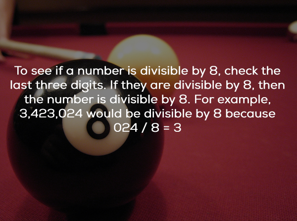 billiard ball - To see if a number is divisible by 8, check the last three digits. If they are divisible by 8. then the number is divisible by 8. For example, 3,423,024 would be divisible by 8 because 024 8 3