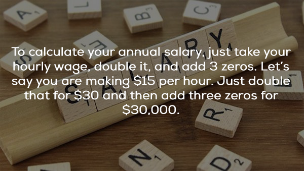 wood - To calculate your annual salary, just take your hourly wage, double it, and add 3 zeros. Let's say you are making $15 per hour. Just double that for $30 and then add three zeros for $30,000.