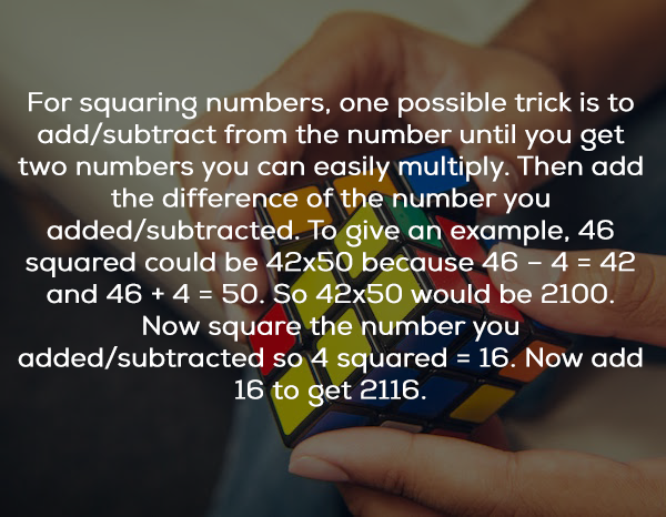 For squaring numbers, one possible trick is to addsubtract from the number until you get two numbers you can easily multiply. Then add the difference of the number you addedsubtracted. To give an example, 46 squared could be 42x50 because 46 4 42 and 46 4