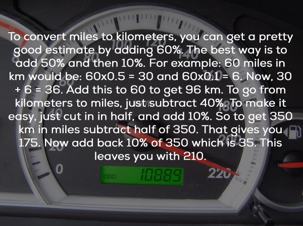 To convert miles to kilometers, you can get a pretty good estimate by adding 60%. The best way is to add 50% and then 10%. For example 60 miles in km would be 60x0.5 30 and 60x0.1 6. Now, 30 6 36. Add this to 60 to get 96 km. To go from kilometers to…