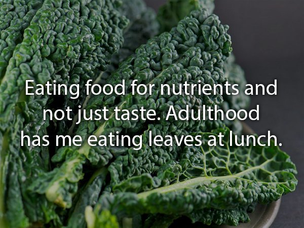 Eating food for nutrients and not just taste. Adulthood has me eating leaves at lunch.