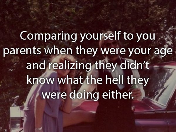 friendship - Comparing yourself to you parents when they were your age and realizing they didn't know what the hell they were doing either.