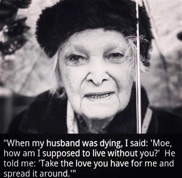 take the love you have for me - "When my husband was dying, I said 'Moe, how am I supposed to live without you?' He told me 'Take the love you have for me and spread it around.""