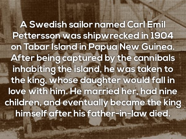 angle - A Swedish sailor named Carl Emil Pettersson was shipwrecked in 1904 on Tabar Island in Papua New Guinea. After being captured by the cannibals inhabiting the island, he was taken to the king, whose daughter would fall in love with him. He married 
