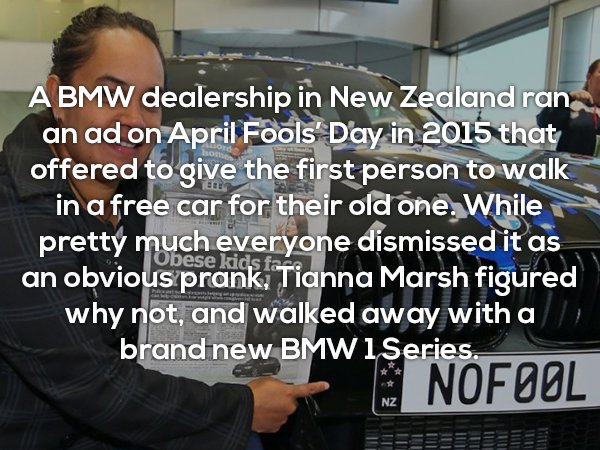 car - A Bmw dealership in New Zealand ran an ad on April Fools' Day in 2015 that offered to give the first person to walk in a free car for their old one. While pretty much everyone dismissed it as an obvious prank, Tianna Marsh figured why not, and walke