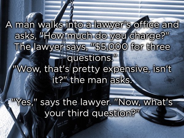 Joke - A man walks into a lawyer's office and asks, "How much do you charge?" The lawyer says, "$5,000 for three questions." "Wow, that's pretty expensive, isn't it?" the man asks. "Yes," says the lawyer. "Now, what's your third question?"