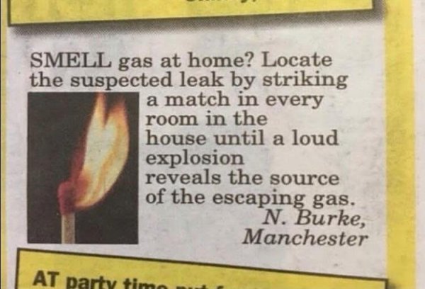 shitty life pro tips - Smell gas at home? Locate the suspected leak by striking a match in every room in the house until a loud explosion reveals the source of the escaping gas. N. Burke, Manchester At party timo