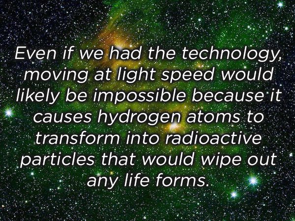 space green - Even if we had the technology, moving at light speed would ly be impossible because it causes hydrogen atoms to transform into radioactive particles that would wipe out any life forms.