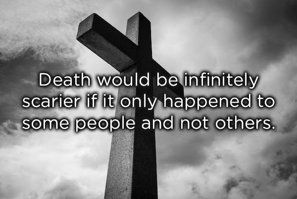cross - Death would be infinitely scarier if it only happened to some people and not others.