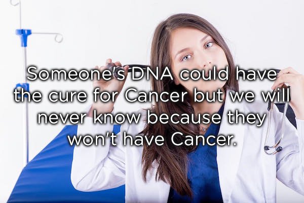 research - Someone's Dna could have the cure for Cancer but we will never know because they won't have Cancer.