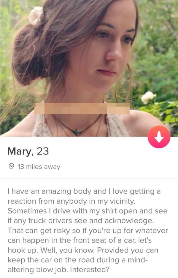 tinder - beauty - Mary, 23 13 miles away Thave an amazing body and I love getting a reaction from anybody in my vicinity. Sometimes I drive with my shirt open and see if any truck drivers see and acknowledge. That can get risky so if you're up for whateve