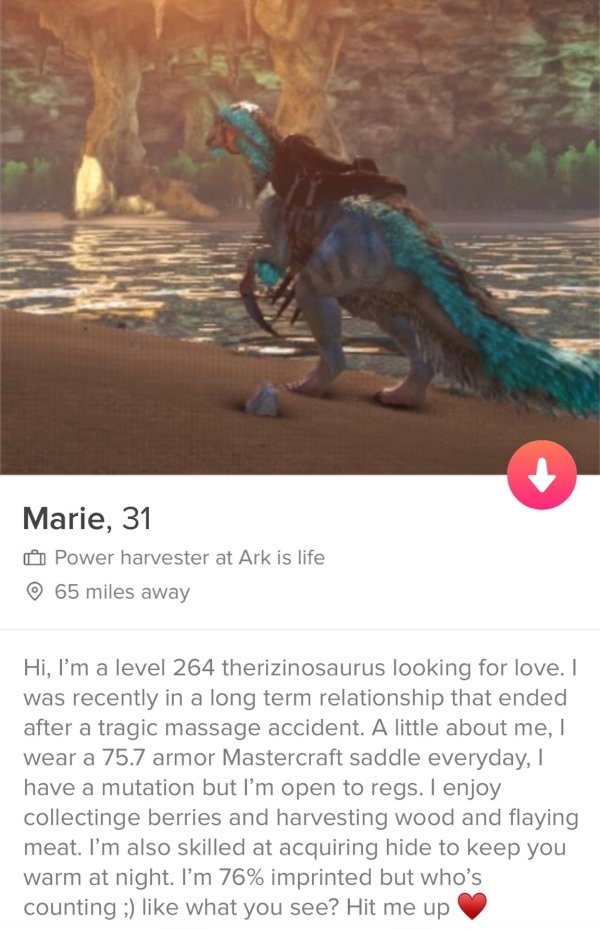 tinder - screenshot - Marie, 31 Power harvester at Ark is life 65 miles away Hi, I'm a level 264 therizinosaurus looking for love. I was recently in a long term relationship that ended after a tragic massage accident. A little about me, I wear a 75.7 armo