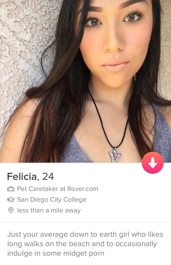 tinder - insane tinder profiles - Felicia, 24 Pet Caretaker at Rover.com o San Diego City College less than a mile away Just your average down to earth girl who long walks on the beach and to occasionally indulge in some midget porn