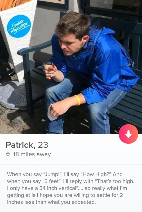 tinder - sitting - Gelugo Patrick, 23 18 miles away When you say Jump!", I'll say "How High?" And when you say 3 feet, I'll with That's too high.. I only have a 34 inch vertical".... so really what I'm getting at is I hope you are willing to settle for 2 
