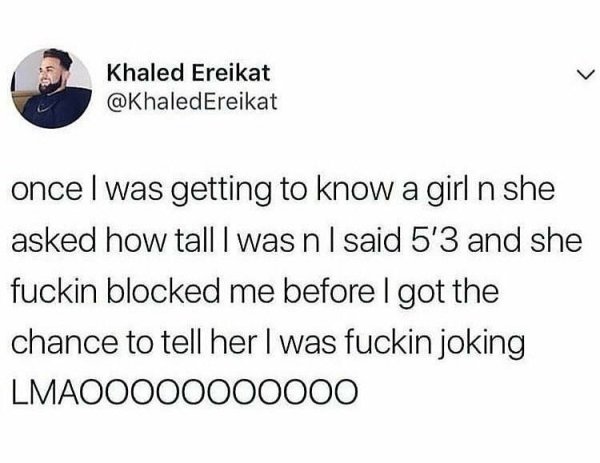 prochoice tweets - Khaled Ereikat once I was getting to know a girl n she asked how tall I was n I said 5'3 and she fuckin blocked me before I got the chance to tell her I was fuckin joking LMAOO000000000
