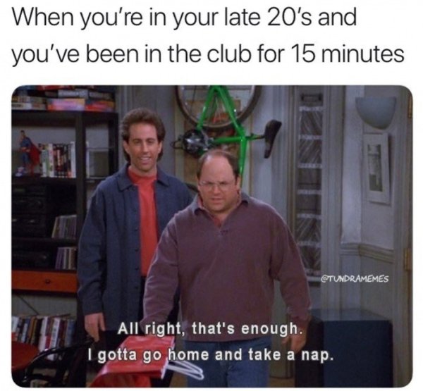 partying gotta go home meme - When you're in your late 20's and you've been in the club for 15 minutes All right, that's enough. Igotta go home and take a nap.