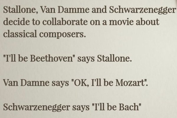 twitter - Stallone, Van Damme and Schwarzenegger decide to collaborate on a movie about classical composers. "I'll be Beethoven" says Stallone. Van Damne says "Ok, I'll be Mozart". Schwarzenegger says "I'll be Bach"