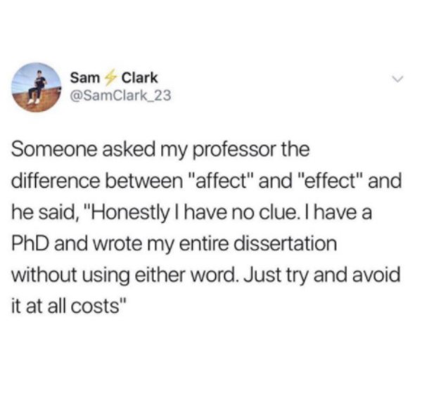 Carla Conte - Sam Clark Someone asked my professor the difference between "affect" and "effect" and he said, "Honestly I have no clue. I have a PhD and wrote my entire dissertation without using either word. Just try and avoid it at all costs"