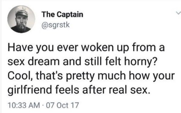 The Captain Have you ever woken up from a sex dream and still felt horny? Cool, that's pretty much how your girlfriend feels after real sex. 07 Oct 17