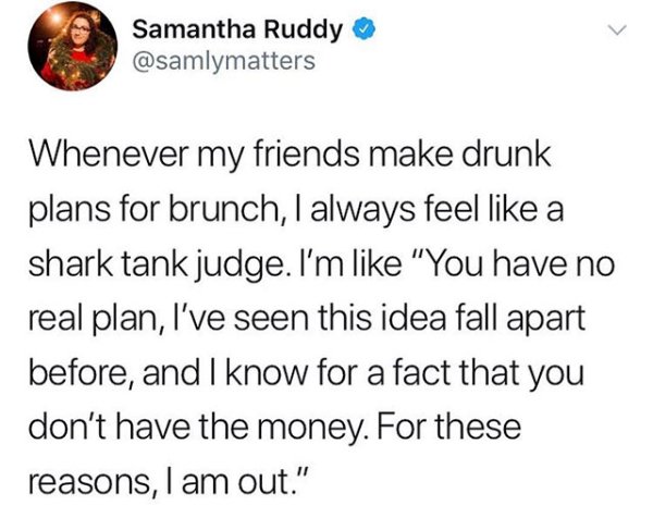 quotes - Samantha Ruddy Whenever my friends make drunk plans for brunch, I always feel a shark tank judge. I'm "You have no real plan, I've seen this idea fall apart before, and I know for a fact that you don't have the money. For these reasons, I am out.