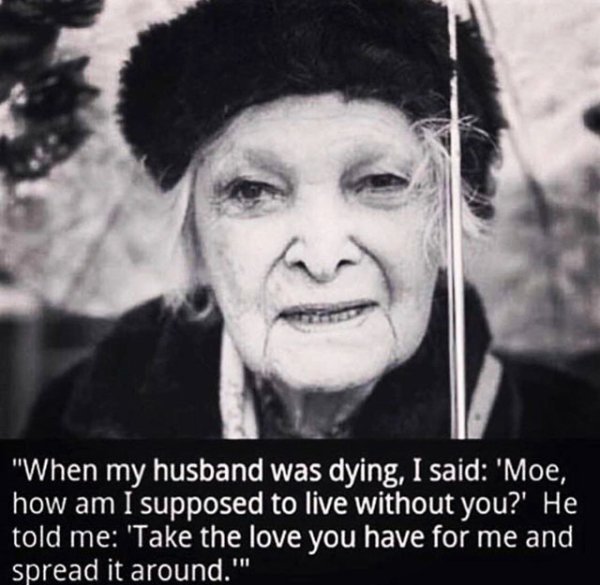 take the love you have for me - "When my husband was dying, I said 'Moe, how am I supposed to live without you?' He told me 'Take the love you have for me and spread it around."