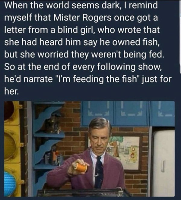 mr rogers feeding fish - When the world seems dark, I remind myself that Mister Rogers once got a letter from a blind girl, who wrote that she had heard him say he owned fish, but she worried they weren't being fed. So at the end of every ing show, he'd n