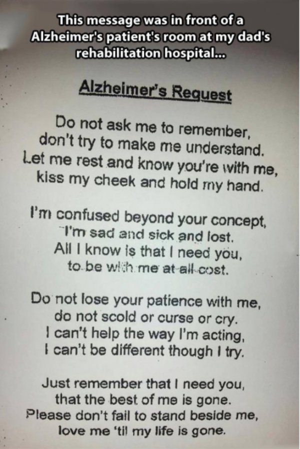 alzheimer's request - This message was in front of a Alzheimer's patient's room at my dad's rehabilitation hospital... Alzheimer's Request Do not ask me to remeniber, don't try to make me understand. Let me rest and know you're with me, kiss my cheek and 