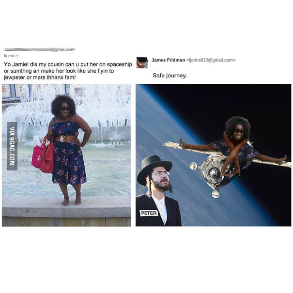 james fridman funny photoshop - mail.com to me. James Fridman famie013.com> Yo Jamiel dis my cousin can u put her on spaceship or sumthng an make her look she flyin to Jewpeter or mars thhanx fam! Safe journey. Via 9GAG.Com Peter