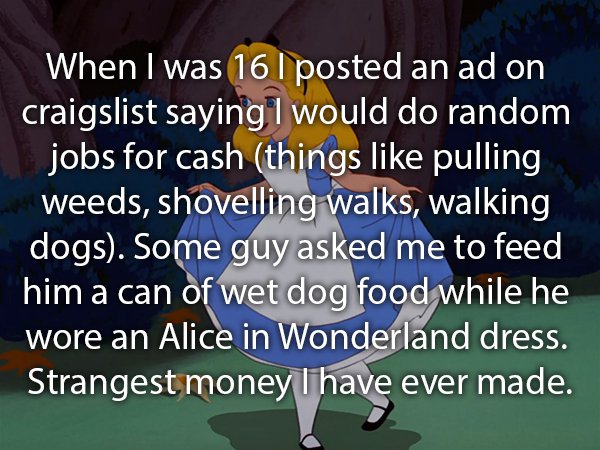 photo caption - When I was 16 I posted an ad on craigslist saying I would do random jobs for cash things pulling weeds, shovelling walks, walking dogs. Some guy asked me to feed him a can of wet dog food while he wore an Alice in Wonderland dress. Strange